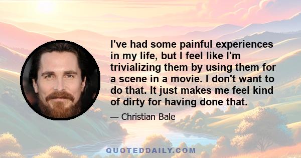 I've had some painful experiences in my life, but I feel like I'm trivializing them by using them for a scene in a movie. I don't want to do that. It just makes me feel kind of dirty for having done that.