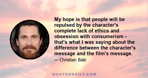 My hope is that people will be repulsed by the character's complete lack of ethics and obsession with consumerism - that's what I was saying about the difference between the character's message and the film's message.