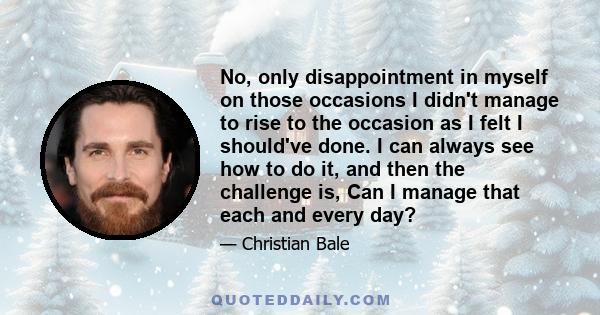 No, only disappointment in myself on those occasions I didn't manage to rise to the occasion as I felt I should've done. I can always see how to do it, and then the challenge is, Can I manage that each and every day?