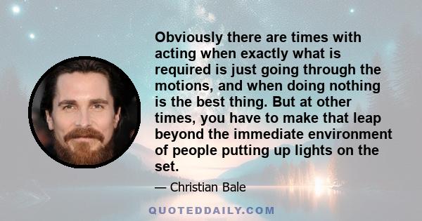 Obviously there are times with acting when exactly what is required is just going through the motions, and when doing nothing is the best thing. But at other times, you have to make that leap beyond the immediate