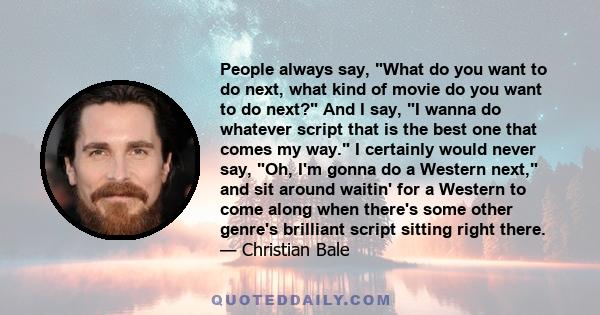 People always say, What do you want to do next, what kind of movie do you want to do next? And I say, I wanna do whatever script that is the best one that comes my way. I certainly would never say, Oh, I'm gonna do a