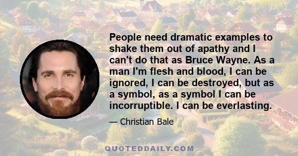 People need dramatic examples to shake them out of apathy and I can't do that as Bruce Wayne. As a man I'm flesh and blood, I can be ignored, I can be destroyed, but as a symbol, as a symbol I can be incorruptible. I