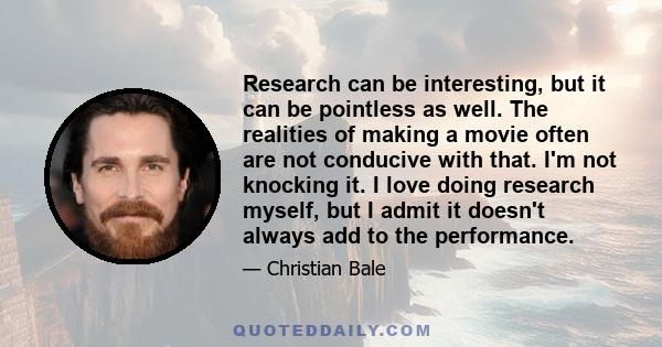 Research can be interesting, but it can be pointless as well. The realities of making a movie often are not conducive with that. I'm not knocking it. I love doing research myself, but I admit it doesn't always add to