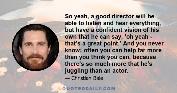 So yeah, a good director will be able to listen and hear everything, but have a confident vision of his own that he can say, 'oh yeah - that's a great point.' And you never know; often you can help far more than you