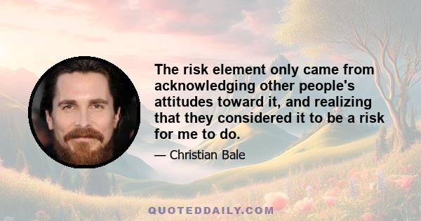 The risk element only came from acknowledging other people's attitudes toward it, and realizing that they considered it to be a risk for me to do.