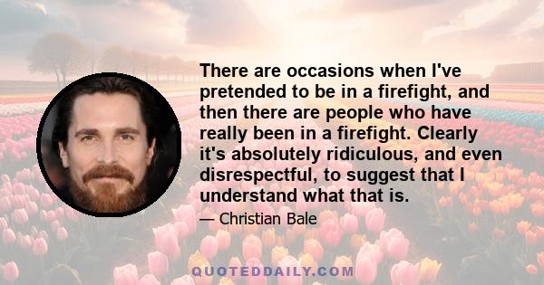 There are occasions when I've pretended to be in a firefight, and then there are people who have really been in a firefight. Clearly it's absolutely ridiculous, and even disrespectful, to suggest that I understand what