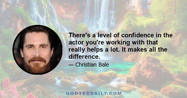 There's a level of confidence in the actor you're working with that really helps a lot. It makes all the difference.