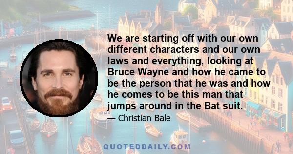 We are starting off with our own different characters and our own laws and everything, looking at Bruce Wayne and how he came to be the person that he was and how he comes to be this man that jumps around in the Bat