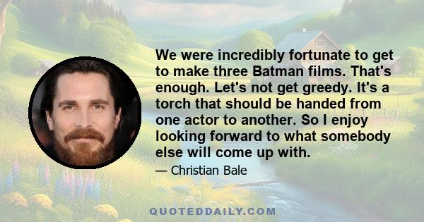 We were incredibly fortunate to get to make three Batman films. That's enough. Let's not get greedy. It's a torch that should be handed from one actor to another. So I enjoy looking forward to what somebody else will