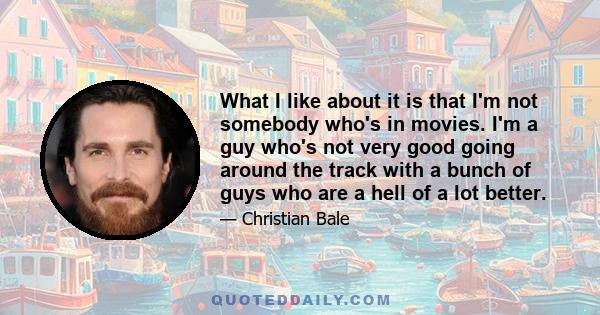 What I like about it is that I'm not somebody who's in movies. I'm a guy who's not very good going around the track with a bunch of guys who are a hell of a lot better.