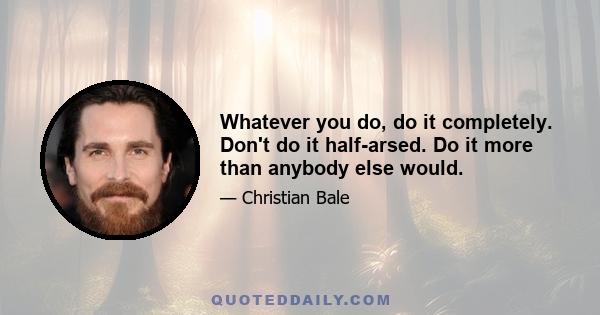 Whatever you do, do it completely. Don't do it half-arsed. Do it more than anybody else would.