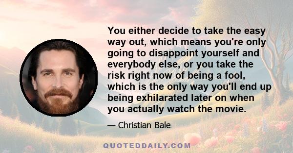 You either decide to take the easy way out, which means you're only going to disappoint yourself and everybody else, or you take the risk right now of being a fool, which is the only way you'll end up being exhilarated