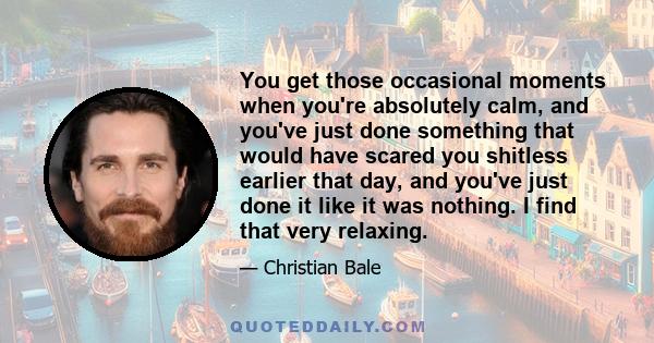 You get those occasional moments when you're absolutely calm, and you've just done something that would have scared you shitless earlier that day, and you've just done it like it was nothing. I find that very relaxing.