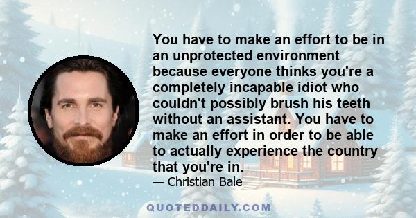 You have to make an effort to be in an unprotected environment because everyone thinks you're a completely incapable idiot who couldn't possibly brush his teeth without an assistant. You have to make an effort in order