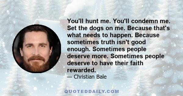 You'll hunt me. You'll condemn me. Set the dogs on me. Because that's what needs to happen. Because sometimes truth isn't good enough. Sometimes people deserve more. Sometimes people deserve to have their faith rewarded.