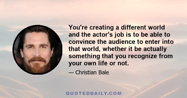 You're creating a different world and the actor's job is to be able to convince the audience to enter into that world, whether it be actually something that you recognize from your own life or not.