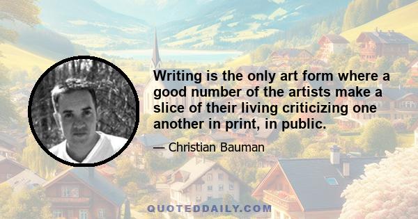 Writing is the only art form where a good number of the artists make a slice of their living criticizing one another in print, in public.