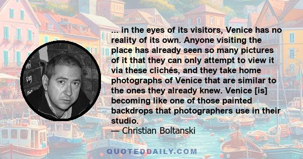 ... in the eyes of its visitors, Venice has no reality of its own. Anyone visiting the place has already seen so many pictures of it that they can only attempt to view it via these clichés, and they take home