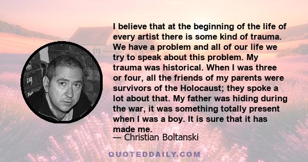 I believe that at the beginning of the life of every artist there is some kind of trauma. We have a problem and all of our life we try to speak about this problem. My trauma was historical. When I was three or four, all 