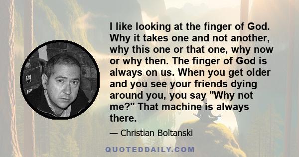 I like looking at the finger of God. Why it takes one and not another, why this one or that one, why now or why then. The finger of God is always on us. When you get older and you see your friends dying around you, you