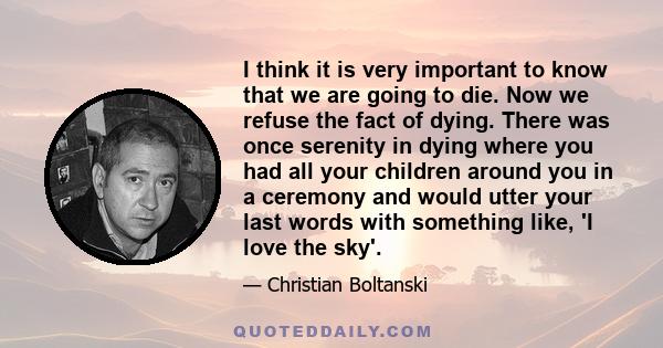 I think it is very important to know that we are going to die. Now we refuse the fact of dying. There was once serenity in dying where you had all your children around you in a ceremony and would utter your last words