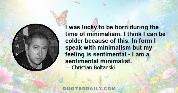 I was lucky to be born during the time of minimalism. I think I can be colder because of this. In form I speak with minimalism but my feeling is sentimental - I am a sentimental minimalist.