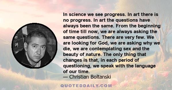 In science we see progress. In art there is no progress. In art the questions have always been the same. From the beginning of time till now, we are always asking the same questions. There are very few. We are looking