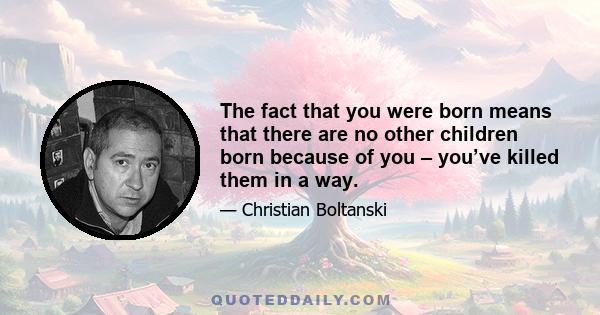 The fact that you were born means that there are no other children born because of you – you’ve killed them in a way.