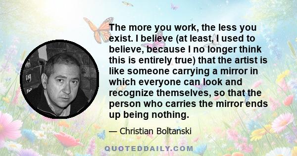 The more you work, the less you exist. I believe (at least, I used to believe, because I no longer think this is entirely true) that the artist is like someone carrying a mirror in which everyone can look and recognize