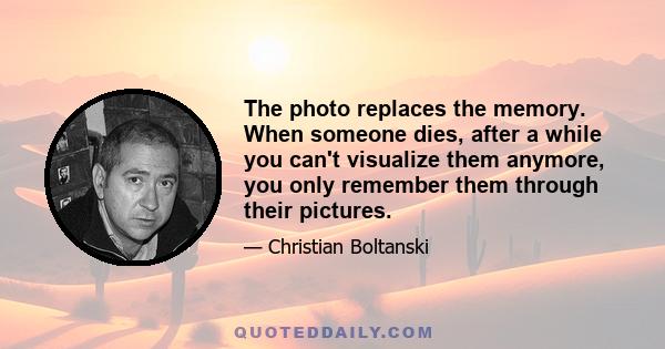 The photo replaces the memory. When someone dies, after a while you can't visualize them anymore, you only remember them through their pictures.