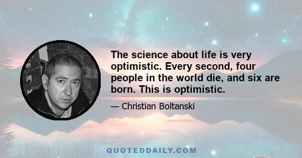 The science about life is very optimistic. Every second, four people in the world die, and six are born. This is optimistic.