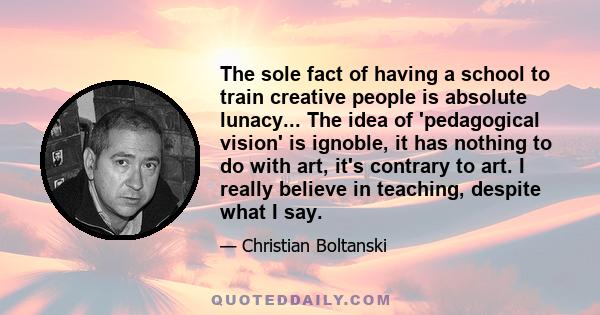 The sole fact of having a school to train creative people is absolute lunacy... The idea of 'pedagogical vision' is ignoble, it has nothing to do with art, it's contrary to art. I really believe in teaching, despite