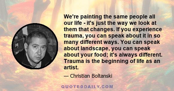 We're painting the same people all our life - it's just the way we look at them that changes. If you experience trauma, you can speak about it in so many different ways. You can speak about landscape, you can speak