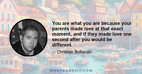 You are what you are because your parents made love at that exact moment, and if they made love one second after you would be different.