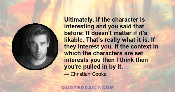 Ultimately, if the character is interesting and you said that before: It doesn't matter if it's likable. That's really what it is. If they interest you. If the context in which the characters are set interests you then