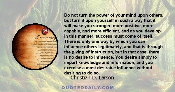 Do not turn the power of your mind upon others, but turn it upon yourself in such a way that it will make you stronger, more positive, more capable, and more efficient, and as you develop in this manner, success must