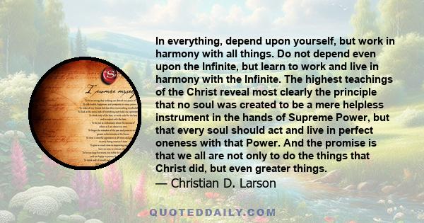 In everything, depend upon yourself, but work in harmony with all things. Do not depend even upon the Infinite, but learn to work and live in harmony with the Infinite. The highest teachings of the Christ reveal most