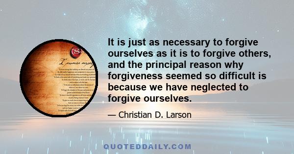 It is just as necessary to forgive ourselves as it is to forgive others, and the principal reason why forgiveness seemed so difficult is because we have neglected to forgive ourselves.