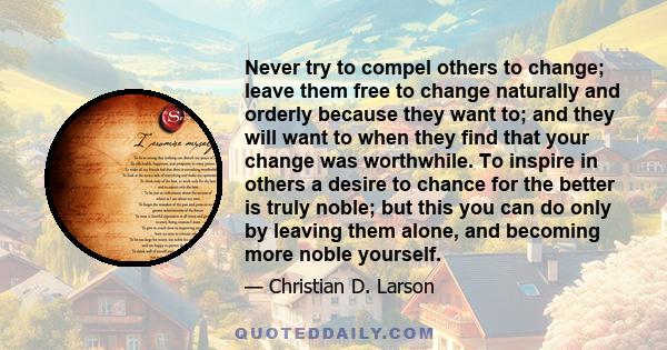 Never try to compel others to change; leave them free to change naturally and orderly because they want to; and they will want to when they find that your change was worthwhile. To inspire in others a desire to chance