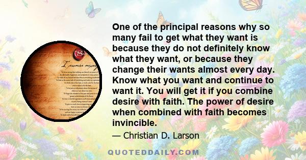 One of the principal reasons why so many fail to get what they want is because they do not definitely know what they want, or because they change their wants almost every day. Know what you want and continue to want it. 