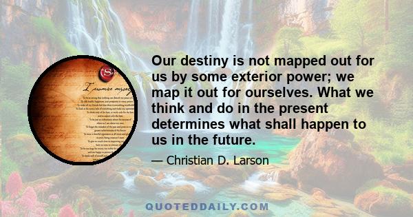 Our destiny is not mapped out for us by some exterior power; we map it out for ourselves. What we think and do in the present determines what shall happen to us in the future.