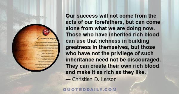 Our success will not come from the acts of our forefathers, but can come alone from what we are doing now. Those who have inherited rich blood can use that richness in building greatness in themselves, but those who