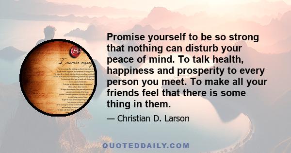 Promise yourself to be so strong that nothing can disturb your peace of mind. To talk health, happiness and prosperity to every person you meet. To make all your friends feel that there is some thing in them.