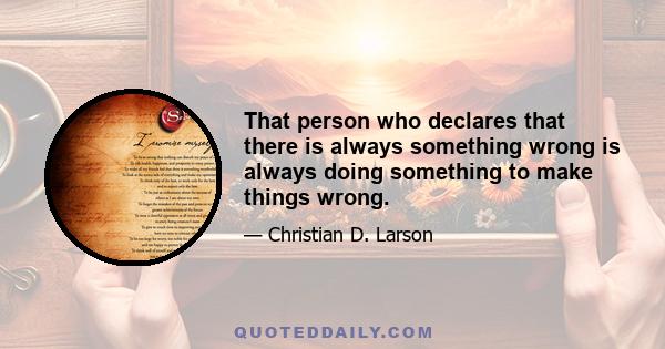 That person who declares that there is always something wrong is always doing something to make things wrong.