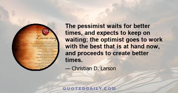 The pessimist waits for better times, and expects to keep on waiting; the optimist goes to work with the best that is at hand now, and proceeds to create better times.