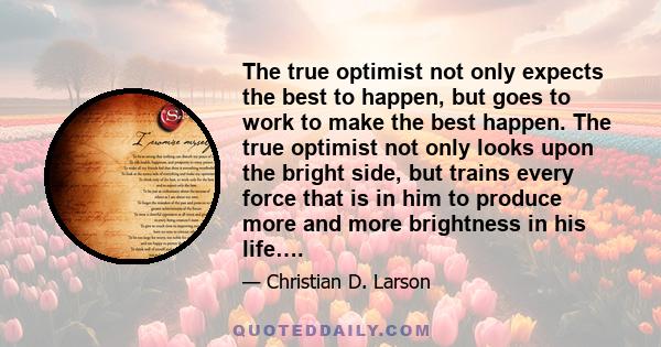 The true optimist not only expects the best to happen, but goes to work to make the best happen. The true optimist not only looks upon the bright side, but trains every force that is in him to produce more and more