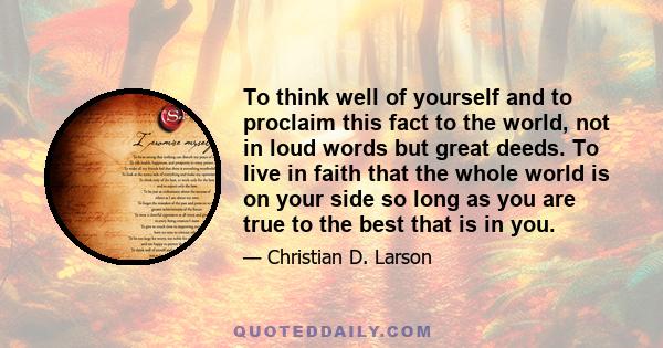 To think well of yourself and to proclaim this fact to the world, not in loud words but great deeds. To live in faith that the whole world is on your side so long as you are true to the best that is in you.