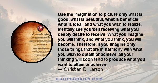 Use the imagination to picture only what is good, what is beautiful, what is beneficial, what is ideal, and what you wish to realize. Mentally see yourself receiving what you deeply desire to receive. What you imagine,