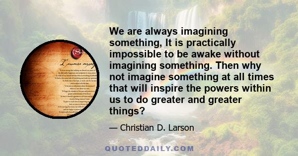 We are always imagining something, It is practically impossible to be awake without imagining something. Then why not imagine something at all times that will inspire the powers within us to do greater and greater