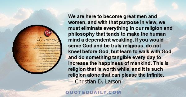 We are here to become great men and women, and with that purpose in view, we must eliminate everything in our religion and philosophy that tends to make the human mind a dependent weakling. If you would serve God and be 